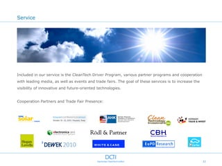 Service




Included in our service is the CleanTech Driver Program, various partner programs and cooperation
with leading media, as well as events and trade fairs. The goal of these services is to increase the
visibility of innovative and future-oriented technologies.


Cooperation Partners and Trade Fair Presence:




                                                                                                       11
 