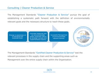 Consulting | Cleaner Production & Service


The Management Standards “Cleaner Production & Service” pursue the goal of
establishing a systematic path forward with the definition of environmentally
relevant goals and the necessary structure to reach these goals.




                          Concrete measures and
 Change in awareness on     an environmentally       Successful Management
    a individual and      aware corporate culture      of environmentally
    corporate level.      as strategic success and      relevant themes.
                          implementation factors.




The Management-Standards “Certified Cleaner Production & Service” test the
relevant processes in the supply chain and the supporting areas such as
Management over the entire supply chain within the Organisation.




                                                                                20
 