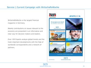 Service | Current Campaign with WirtschaftsWoche




WirtschaftsWoche is the largest financial
magazine in Germany.


Weekly contributions on issues relevant to the
economy are presented in an informative and
clear way for decision makers and leaders.


Over 100 Experts analyze global trends and the
most important developments with the help of
worldwide correspondents and a network of
partners.




                                                   24
 