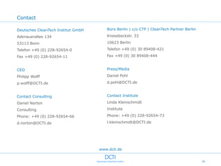 Contact

Deutsches CleanTech Institut GmbH      Büro Berlin | c/o CTP | CleanTech Partner Berlin

Adenauerallee 134                      Knesebeckstr. 33

53113 Bonn                             10623 Berlin

Telefon +49 (0) 228-92654-0            Telefon +49 (0) 30 89408-421

Fax +49 (0) 228-92654-11               Fax +49 (0) 30 89408-444


CEO                                    Press/Media

Philipp Wolff                          Daniel Pohl

p.wolff@DCTI.de                        d.pohl@DCTI.de


Contact Consulting                     Contact Institute

Daniel Norton                          Linda Kleinschmidt

Consulting                             Institute

Phone: +49 (0) 228-92654-66            Phone: +49 (0) 228-92654-73

d.norton@DCTI.de                       l.kleinschmidt@DCTI.de




                                    www.dcti.de


                                                                                          26
 