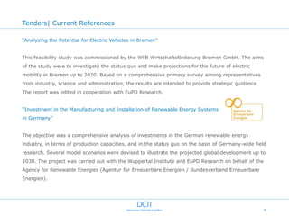 Tenders| Current References

“Analyzing the Potential for Electric Vehicles in Bremen”


This feasibility study was commissioned by the WFB Wirtschaftsförderung Bremen GmbH. The aims
of the study were to investigate the status quo and make projections for the future of electric
mobility in Bremen up to 2020. Based on a comprehensive primary survey among representatives
from industry, science and administration, the results are intended to provide strategic guidance.
The report was edited in cooperation with EuPD Research.


“Investment in the Manufacturing and Installation of Renewable Energy Systems
in Germany”


The objective was a comprehensive analysis of investments in the German renewable energy
industry, in terms of production capacities, and in the status quo on the basis of Germany-wide field
research. Several model scenarios were devised to illustrate the projected global development up to
2030. The project was carried out with the Wuppertal Institute and EuPD Research on behalf of the
Agency for Renewable Energies (Agentur für Erneuerbare Energien / Bundesverband Erneuerbare
Energien).




                                                                                                     6
 