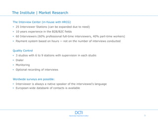 The Institute | Market Research

The Interview Center (in-house with HRCG)
• 25 Interviewer Stations (can be expanded due to need)
• 10 years experience in the B2B/B2C fields
• 60 Interviewers (60% professional full-time interviewers, 40% part-time workers)
• Payment system based on hours -- not on the number of interviews conducted


Quality Control
• 3 studios with 6 to 9 stations with supervision in each studio
• Dialer
• Monitoring
• Optional recording of interviews


Wordwide surveys are possible:
• Interviewer is always a native speaker of the interviewee„s language
• European-wide databank of contacts is available




                                                                                     7
 