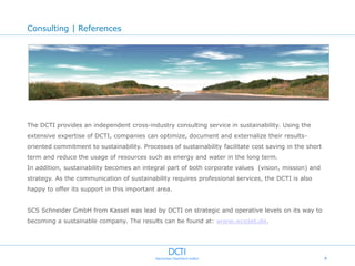 Consulting | References




The DCTI provides an independent cross-industry consulting service in sustainability. Using the
extensive expertise of DCTI, companies can optimize, document and externalize their results-
oriented commitment to sustainability. Processes of sustainability facilitate cost saving in the short
term and reduce the usage of resources such as energy and water in the long term.
In addition, sustainability becomes an integral part of both corporate values (vision, mission) and
strategy. As the communication of sustainability requires professional services, the DCTI is also
happy to offer its support in this important area.


SCS Schneider GmbH from Kassel was lead by DCTI on strategic and operative levels on its way to
becoming a sustainable company. The results can be found at: www.ecojet.de.




                                                                                                         9
 