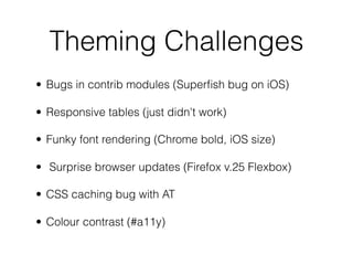 Theming Challenges
• Bugs in contrib modules (Superﬁsh bug on iOS)
• Responsive tables (just didn't work)
• Funky font rendering (Chrome bold, iOS size)
• Surprise browser updates (Firefox v.25 Flexbox)
• CSS caching bug with AT
• Colour contrast (#a11y)
 