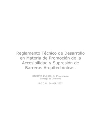 Reglamento Técnico de Desarrollo
 en Materia de Promoción de la
  Accesibilidad y Supresión de
    Barreras Arquitectónicas.
       DECRETO 13/2007, de 15 de marzo
             Consejo de Gobierno

            B.O.C.M.: 24-ABR-2007
 