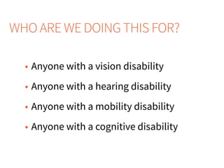 WHO ARE WE DOING THIS FOR?
• Anyone with a vision disability
• Anyone with a hearing disability
• Anyone with a mobility disability
• Anyone with a cognitive disability
 