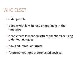 • older people
• people with low literacy or not fluent in the
language
• people with low bandwidth connections or using
older technologies
• new and infrequent users
• future generations of connected devices
WHO ELSE?
 