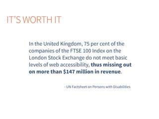 In the United Kingdom, 75 per cent of the
companies of the FTSE 100 Index on the
London Stock Exchange do not meet basic
levels of web accessibility, thus missing out
on more than $147 million in revenue.
- UN Factsheet on Persons with Disabilities
IT’S WORTH IT
 