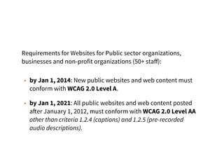 Requirements for Websites for Public sector organizations,
businesses and non-profit organizations (50+ staﬀ):
• by Jan 1, 2014: New public websites and web content must
conform with WCAG 2.0 Level A.
• by Jan 1, 2021: All public websites and web content posted
after January 1, 2012, must conform with WCAG 2.0 Level AA
other than criteria 1.2.4 (captions) and 1.2.5 (pre-recorded
audio descriptions).
 