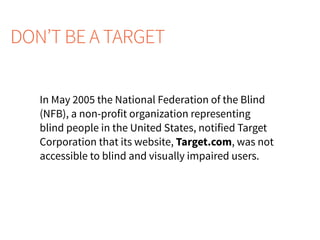 In May 2005 the National Federation of the Blind
(NFB), a non-profit organization representing
blind people in the United States, notified Target
Corporation that its website, Target.com, was not
accessible to blind and visually impaired users.
DON’T BE A TARGET
 