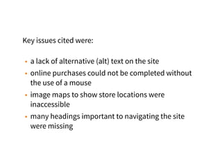 Key issues cited were:
• a lack of alternative (alt) text on the site
• online purchases could not be completed without
the use of a mouse
• image maps to show store locations were
inaccessible
• many headings important to navigating the site
were missing
 