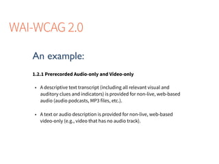 An example:
1.2.1 Prerecorded Audio-only and Video-only
• A descriptive text transcript (including all relevant visual and
auditory clues and indicators) is provided for non-live, web-based
audio (audio podcasts, MP3 files, etc.).
• A text or audio description is provided for non-live, web-based
video-only (e.g., video that has no audio track).
WAI-WCAG 2.0
 