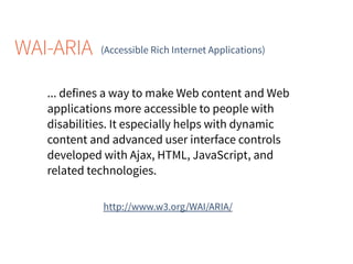 WAI-ARIA (Accessible Rich Internet Applications)
http://www.w3.org/WAI/ARIA/
... defines a way to make Web content and Web
applications more accessible to people with
disabilities. It especially helps with dynamic
content and advanced user interface controls
developed with Ajax, HTML, JavaScript, and
related technologies.
 