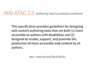 WAI-ATAG 2.0 (Authoring Tool Accessibility Guidelines)
This specification provides guidelines for designing
web content authoring tools that are both (1) more
accessible to authors with disabilities and (2)
designed to enable, support, and promote the
production of more accessible web content by all
authors.
http://www.w3.org/TR/ATAG20/
 