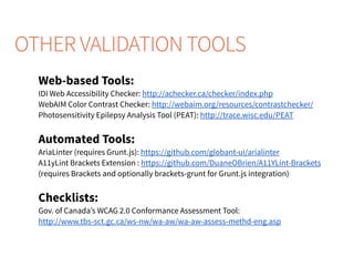 Web-based Tools:
IDI Web Accessibility Checker: http://achecker.ca/checker/index.php
WebAIM Color Contrast Checker: http://webaim.org/resources/contrastchecker/
Photosensitivity Epilepsy Analysis Tool (PEAT): http://trace.wisc.edu/PEAT
Automated Tools:
AriaLinter (requires Grunt.js): https://github.com/globant-ui/arialinter
A11yLint Brackets Extension : https://github.com/DuaneOBrien/A11YLint-Brackets
(requires Brackets and optionally brackets-grunt for Grunt.js integration)
Checklists:
Gov. of Canada’s WCAG 2.0 Conformance Assessment Tool:
http://www.tbs-sct.gc.ca/ws-nw/wa-aw/wa-aw-assess-methd-eng.asp
OTHER VALIDATION TOOLS
 