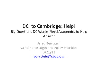DC to Cambridge: Help!
Big Questions DC Wonks Need Academics to Help
                   Answer
                Jared Bernstein
     Center on Budget and Policy Priorities
                    3/21/12
             bernstein@cbpp.org
 