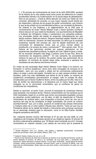 […] “El proceso de nombramiento de rector de la UAS 2005-2009, quedará
       en la historia de la vida pública local como punto de referencia en nuestro
       accidentado tránsito a la modernización en la actual etapa de globalización.
       Esto es así porque […] Será la última elección de rector por medio de voto
       universal, disfrazada de consulta. La que mayor repudio social recibió por
       los dispendios y abusos de los grupos de poder universitarios, que hicieron
       lo que se les antojó con la normatividad jurídica y con el estado de Derecho.
       Se violentó la Ley Orgánica y la reglamentación de la UAS para el
       nombramiento de rector. Héctor Melesio Cuén y Aarón Quintero invirtieron
       dinero obscuro sin que nadie los fiscalizara: Los ayuntamientos de Mazatlán
       y Culiacán les infringieron multas y cuestionaron sus campañas políticas.
       Los principales diarios del estado se preguntan reiteradamente por qué
       tantos excesos. Nadie los detuvo. Ninguna autoridad estatal, federal o de la
       UAS ha intervenido. Gozaron de total impunidad. Es difícil que la sociedad
       sinaloense soporte otro proceso así, que ha dejado testimonio de una
       universidad en decadencia moral, que ve como normal utilizar la
       prostitución y la compra de votos y conciencias”20. Otra opinión más: “En la
       historia de las ignominias escritas por quienes participaron en las
       experiencias seudodemocráticas, la página de Cuén Ojeda le gana a todas.
       No se recuerda campaña más larga y costosa como la que hizo, llena de
       manchones de vergüenza pública”21. En esa campaña, los proveedores
       echaron la casa por la ventana. No podían perder esa oportunidad. No la
       perdieron. Al momento de escribir estas notas, empiezan a aparecer los
       resultados de esa alianza económica inmoral.

En medio de ese escándalo llegó Héctor Melesio Cuén Ojeda a la rectoría, sin
formación ni carrera académica –tenía ocho años encargado de compras en la
Universidad–, pero con una amplia y sólida red de connivencias políticamente
útiles a lo largo y ancho del estado. Compitió con un viejo cacique sindical, Aarón
Quintero, quien con más habilidades que dinero le dio la pelea. La mayoría de
académicos consolidados permanecieron al margen, sólo un puñado de ellos,
encabezados por el doctor Guillermo Ibarra, entró a la pelea por la UAS, más en la
idea de exhibir las aberraciones y el desprecio por el marco legal que había
arraigado ya en la comunidad universitaria, que la confianza de ganar en
condiciones tan inequitativas.

Desde su asunción, el rector Cuén, anunció la búsqueda de consensos internos
para presentar una iniciativa de ley. Parecía comprometido con los cambios que la
UAS necesitaba y logró en un primer pujo armar una propuesta aceptable, aunque
se advertían puntos polémicos; uno de ellos, el afán de desarticular el Tribunal
Universitario de reciente data y que empezaba a funcionar como tal; otro era la
secrecía del voto de los consejeros al elegir autoridades. De pronto se vinieron
acontecimientos22 que, por sí solos, pusieron en evidencia las aviesas intenciones
a mediano plazo de un actor político infausto pero efectivo. Tanto así que hoy es
Presidente electo de la capital del estado e instrumento para próximas aventuras
de un personaje siniestro para la educación, como lo es Elba Esther Gordillo,
dirigente sempiterna del SNTE.

Así, mediante decreto número 389 fechado el 27 de julio del año 2006, la LVIII
Legislatura del Congreso del Estado aprobó la Ley Orgánica vigente. El artículo 36
de dicho ordenamiento establece que: “El Rector será nombrado por el H. Consejo
Universitario en votación secreta y por cédula de una terna que le presente la


20
   Ruelas Monjardín, Ana Luz, Sinaloa, vida pública y legalidad quebrantada, Universidad
Autónoma de Sinaloa- Casa Juan Pablos, México, 2007, 110.
21
   Calderón Viedas, Carlos et al, op. cit., p. 95.
22
   Quizá el más relevante de todos fue la elección de director en la Facultad de Derecho, donde de
pronto adelanta el proceso, se aferra a su candidato, de muy bajo perfil, y, perdiendo toda
proporción, dedica semanas a imponer director –lo que logró, finalmente–, otorga plazas de tiempo
completo, realiza promociones indebidas, derrocha dinero, copa la Comisión al Mérito, más una
larga lista de arbitrariedades. Nadie sabe por qué tanta avidez y demostración de poder por una
sola escuela.
 