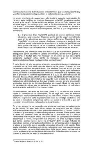 Comisión Permanente de Postulación, en los términos que señala la presente Ley
y conforme al procedimiento previsto en el reglamento correspondiente”.

Un grupo importante de académicos, advirtiendo la evidente manipulación del
hartazgo social, debido a las prácticas degradadas en la UAS, para lograr una Ley
a modo y del tamaño de las ambiciones políticas del rector Cuén, presentó una
iniciativa alterna, sin embargo, poco melló el filo instrumentalista de la Ley. Ana
Luz Ruelas23, connotada investigadora universitaria, y la primera en escalar el
nivel II del Sistema Nacional de Investigadores, resumió el quid del problema al
afirmar que:

          […] El grupo que dirige hoy la UAS que llevó los excesos políticos a límites
          obscenos, quiere una Ley Orgánica que le permita seguir controlándola,
          pero sin las elecciones que ellos mismos deformaron. El problema de la
          “Ley Cuén” no es lo que propone, sino lo que no propone, y que tendrá que
          definirse en una reglamentación a aprobar con la política del salchichón que
          tanto gusta a la mayoría de los consejeros universitarios. En su terreno,
          harán nugatorios los aspectos de la nueva Ley Orgánica que les estorben.

Precisamente, una afirmación como ésta de Ana Luz, en un diario local, generó un
desaguisado por un acuerdo del Consejo Universitario, que la opinión pública, a
bote pronto, lo bautizó como “ley mordaza”, en el sentido de que este órgano
sancionaría cualquier crítica contra la institución, que en la paranoia
patrimonialista significaba: “cualquier crítica contra el rector”.

A partir de ahí, no sólo se eliminó el sentido pervertido de la democracia que se
practicaba en la UAS, sino cualquier vestigio de la misma. Envuelto en una
parafernalia mediática sin precedentes, que exaltaba cualquier acción por más
cotidiana que fuera, el rector de marras no admitió crítica alguna y con intolerancia
inédita, lo mismo usaba señuelos que amenazas, cooptación que represión; todo
con el propósito de controlar rigurosamente a la UAS. La corporativización del
sindicato de académicos, otrora fuente de ciertos equilibrios, lo convirtió, sin más,
en una dependencia administrativa de segundo nivel. El caso de la sección de
trabajadores administrativos fue de mayor impacto, pues de ser una organización
vindicadora tajante de los derechos laborales, se evaporó. Quizá por una suerte
de expiación de culpas, por los excesos del pasado inmediato, el radicalismo
sindical redentor se transformó en manso cordero.

El nombramiento del rector en funciones (2009-2013), se efectuó con nuevas
reglas. El favorecido es un investigador, no de larga data, pero, en términos
académicos, incomparablemente mejor que los tres últimos rectores. Para nuestro
infortunio, su principal carta de presentación no es su liderazgo académico, sino
su fuerte e inocultable compromiso político con quien le antecedió y que, con
recursos y procedimientos metalegales, lo designó rector.

En el otro extremo de los carnavales que antaño se celebraron para elegir rector
en los últimos 30 años, este último proceso se caracterizó por ser críptico,
suficientemente cerrado, como para que nadie más interfiriera, y con una comisión
postuladora y un Consejo Universitario bajo férreos controles. Nadie que no fuera
el rector en funciones sabía el resultado de la evaluación de la Comisión
Permanente de Evaluación. Hasta una noche antes, los consejeros universitarios
desconocían la “línea”, aunque entre sus allegados –no entre sus representados
que conste– decían suponer quién era el “bueno”. Sólo un grupo reducido de
operadores políticos encargados del control de los consejeros sabía el dispositivo
a utilizar al momento que el cabecilla pronunciara el nombre del elegido. Todo
estaba calculado, el destape sería in situ, subrepticio, pero con previsiones para
evitar sorpresas. La comunidad universitaria toda estuvo ajena, pero no así la
cúpula empresarial y los más conspicuos miembros de la clase política estatal, de
quienes el “gran elector” logró el aval previamente.


23
     Ruelas Monjardín, Ana Luz, op. Cit., p. 172.
 