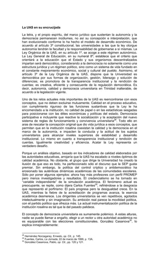 La UAS en su encrucijada

La letra, y el propio espíritu, del marco jurídico que sustentan la autonomía y la
democracia permanecen incólumes, no así su concepción e interpretación, que
han evolucionado conforme lo ha hecho el modelo de desarrollo económico. De
acuerdo al artículo 3º constitucional, las universidades a las que la ley otorgue
autonomía tendrán la facultad y la responsabilidad de gobernarse a sí mismas. La
Ley Orgánica de la UAS, en su artículo 1º, se acoge a este régimen autonómico.
La Ley General de Educación, en su numeral 8º, establece que el criterio que
orientará a la educación que el Estado y sus organismos descentralizados
impartan será democrático, considerando a la democracia no solamente como una
estructura jurídica y un régimen político, sino como un sistema de vida fundado en
el constante mejoramiento económico, social y cultural del pueblo. Asimismo, el
artículo 3º de la Ley Orgánica de la UAS, dispone que la Universidad es
democrática por sus formas de organización, gestión, liderazgo y solución de
diferencias; es promotora de la transparencia institucional y la rendición de
cuentas; es creativa, eficiente y consecuente de la regulación democrática. Es
decir, autonomía, calidad y democracia universitaria en Trinidad inalterable, de
acuerdo a la legislación vigente.

Uno de los retos actuales más importantes de la UAS es reencontrarse con esos
conceptos, que no deben excluirse mutuamente. Calidad en el proceso educativo,
con cumplimiento riguroso de las funciones sustantivas que la Ley le ha
encomendado a la institución, no calidad de papel o en las estadísticas sesgadas
para posicionarse con las élites económicas y políticas del estado. Democracia
participativa e incluyente que reactive la socialización y la aceptación del nuevo
sistema de reglas de funcionamiento y convivencia universitaria28. Todo ello en
aras de rescatar la concepción original que dio vida jurídica a esos conceptos, que
permitan que en la institución rosalina coexistan la calidad y la democracia en el
marco de la autonomía, e impacten la conducta y la actitud de los sujetos
universitarios para alcanzar niveles superiores de estabilidad y desarrollo
institucional. Lo mismo en cuanto a transparencia institucional y rendición de
cuentas. Igualmente creatividad y eficiencia. Acatar la Ley representa un
verdadero desafío.

Porque un análisis objetivo, basado en los indicadores de calidad elaborados por
las autoridades educativas, arrojaría que la UAS ha escalado a niveles óptimos de
calidad académica. No obstante, el grupo que dirige la Universidad ha creado la
ilusión de que eso es todo, ha perfeccionado sólo el discurso que la SEP gusta
premiar. Sin embargo, la política del control críptico y antidemocrático ha
erosionado las auténticas dinámicas académicas de las comunidades escolares.
Sólo por poner algunos ejemplos: ahora hay más profesores con perfil PROMEP
pero menos investigadores y resultados. El credencialismo se ha tornado en
“variable independiente” de la simulación académica. El fenómeno actual es
preocupante, se repite, como dijera Carlos Fuentes29, refiriéndose a la desgracia
que representó el porfirismo: El país progresa pero la desigualdad crece. En la
UAS, mientras la fiebre de la acreditación de programas avanza, la esencia
académica desmerece. Los dirigentes universitarios se ven repetitivos, agotados
intelectualmente y sin imaginación. Su ambición real parece la movilidad política,
con el partido político que ofrezca más. La actual instrumentalización política de la
institución rosalina es tal que la del pasado palidece.

El concepto de democracia universitaria es sumamente polémico. A estas alturas,
nadie se puede llamar a engaño, elegir a un rector u otra autoridad académica no
es equiparable con las elecciones constitucionales. González Casanova30, lo
explica inmejorablemente:


28
   Hernández Norzagaray, Ernesto, op. Cit., p. 145.
29
   Fuentes, Carlos, La Jornada, 22 de marzo de 1999, p. 13A.
30
   González Casanova, Pablo, op. Cit., pp. 120 y 121.
 