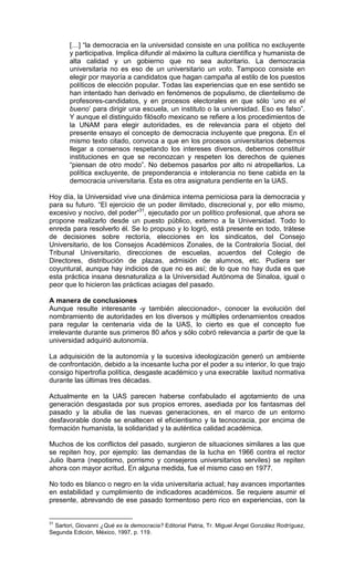 […] “la democracia en la universidad consiste en una política no excluyente
       y participativa. Implica difundir al máximo la cultura científica y humanista de
       alta calidad y un gobierno que no sea autoritario. La democracia
       universitaria no es eso de un universitario un voto. Tampoco consiste en
       elegir por mayoría a candidatos que hagan campaña al estilo de los puestos
       políticos de elección popular. Todas las experiencias que en ese sentido se
       han intentado han derivado en fenómenos de populismo, de clientelismo de
       profesores-candidatos, y en procesos electorales en que sólo ‘uno es el
       bueno’ para dirigir una escuela, un instituto o la universidad. Eso es falso”.
       Y aunque el distinguido filósofo mexicano se refiere a los procedimientos de
       la UNAM para elegir autoridades, es de relevancia para el objeto del
       presente ensayo el concepto de democracia incluyente que pregona. En el
       mismo texto citado, convoca a que en los procesos universitarios debemos
       llegar a consensos respetando los intereses diversos, debemos constituir
       instituciones en que se reconozcan y respeten los derechos de quienes
       “piensan de otro modo”. No debemos pasarlos por alto ni atropellarlos. La
       política excluyente, de preponderancia e intolerancia no tiene cabida en la
       democracia universitaria. Esta es otra asignatura pendiente en la UAS.

Hoy día, la Universidad vive una dinámica interna perniciosa para la democracia y
para su futuro. “El ejercicio de un poder ilimitado, discrecional y, por ello mismo,
excesivo y nocivo, del poder”31, ejecutado por un político profesional, que ahora se
propone realizarlo desde un puesto público, externo a la Universidad. Todo lo
enreda para resolverlo él. Se lo propuso y lo logró, está presente en todo, trátese
de decisiones sobre rectoría, elecciones en los sindicatos, del Consejo
Universitario, de los Consejos Académicos Zonales, de la Contraloría Social, del
Tribunal Universitario, direcciones de escuelas, acuerdos del Colegio de
Directores, distribución de plazas, admisión de alumnos, etc. Pudiera ser
coyuntural, aunque hay indicios de que no es así; de lo que no hay duda es que
esta práctica insana desnaturaliza a la Universidad Autónoma de Sinaloa, igual o
peor que lo hicieron las prácticas aciagas del pasado.

A manera de conclusiones
Aunque resulte interesante -y también aleccionador-, conocer la evolución del
nombramiento de autoridades en los diversos y múltiples ordenamientos creados
para regular la centenaria vida de la UAS, lo cierto es que el concepto fue
irrelevante durante sus primeros 80 años y sólo cobró relevancia a partir de que la
universidad adquirió autonomía.

La adquisición de la autonomía y la sucesiva ideologización generó un ambiente
de confrontación, debido a la incesante lucha por el poder a su interior, lo que trajo
consigo hipertrofia política, desgaste académico y una execrable laxitud normativa
durante las últimas tres décadas.

Actualmente en la UAS parecen haberse confabulado el agotamiento de una
generación desgastada por sus propios errores, asediada por los fantasmas del
pasado y la abulia de las nuevas generaciones, en el marco de un entorno
desfavorable donde se enaltecen el eficientismo y la tecnocracia, por encima de
formación humanista, la solidaridad y la auténtica calidad académica.

Muchos de los conflictos del pasado, surgieron de situaciones similares a las que
se repiten hoy, por ejemplo: las demandas de la lucha en 1966 contra el rector
Julio Ibarra (nepotismo, porrismo y consejeros universitarios serviles) se repiten
ahora con mayor acritud. En alguna medida, fue el mismo caso en 1977.

No todo es blanco o negro en la vida universitaria actual; hay avances importantes
en estabilidad y cumplimiento de indicadores académicos. Se requiere asumir el
presente, abrevando de ese pasado tormentoso pero rico en experiencias, con la


31
  Sartori, Giovanni ¿Qué es la democracia? Editorial Patria, Tr. Miguel Ángel González Rodríguez,
Segunda Edición, México, 1997, p. 119.
 