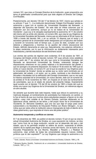 número 101, que crea un Consejo Directivo de la Institución, quien propondría una
terna al gobernador constitucional para que éste eligiera al Director del Colegio
Civil Rosales.

Posteriormente, por decreto 135 del 17 de febrero de 1937, mismo que señala en
su artículo 1º que: “[…] La institución denominada ‘Colegio Civil Rosales’ pierde su
autonomía y pasa con el nombre de ‘Universidad Socialista del Noroeste’, a
depender del Ejecutivo del Estado”. De este dato se infiere entonces que la
institución aún era autónoma, aunque ya no se tratara de la “Universidad de
Occidente”, cuya Ley sí le otorgaba expresamente la autonomía. El 11 de octubre
del mismo año se emite otro decreto, el número 265, que crea la Ley Orgánica de
la Universidad Socialista del Noroeste, misma que es reformada el 26 de marzo de
1938 a través del decreto 344, y en su artículo 10 dispone que el rector y el
secretario general de la Universidad serán designados por el Ejecutivo del Estado
y durarán en funciones todo el tiempo que, a juicio de éste, cumplan con sus
deberes y obligaciones y mientras no se aparten del criterio educacional del
Estado, definido claramente en esta Ley. Naturalmente, nos estamos refiriendo a
la etapa cardenista, por lo que la información es doblemente interesante para
historiadores y demás estudiosos de ese fenómeno social.

Los vientos del cambio de régimen eran evidentes. El 9 de octubre de 1941, el
Congreso del Estado emitió el decreto número 197 cuyo artículo único establece
que a partir del 1º de octubre del año que corre la Universidad Socialista del
Noroeste se denominará Universidad de Sinaloa, ordenando derogar las
disposiciones anteriores en sus partes relativas a la denominación del plantel y
que se opongan a la presente disposición. Es hasta el 18 de enero de 1945 que se
emite un nuevo decreto, el número 57, por el que se expide la “Ley Orgánica para
la Universidad de Sinaloa” donde se señala que su rector será nombrado por el
gobernador del estado, y el rector, por su parte, nombrará a los directores de
escuelas o facultades con la ratificación del Consejo Universitario, que su vez será
la máxima autoridad de la Universidad. Un nuevo decreto, éste con el numeral 36,
es emitido el 10 de noviembre de 1947, sin impacto en el rubro de nombramiento
de autoridades, que es el objeto de estudio del presente trabajo. Exactamente
igual sucede con el decreto 118 del 29 de octubre de 1963 a través del cual se
emite una nueva Ley Orgánica de la Universidad de Sinaloa, sin referencia alguna
al rubro aludido.

Se advierte que durante todo este trayecto, hasta que obtuvo la autonomía y su
matrícula despegó, el nombramiento de autoridades fue irrelevante; en cambio, sí
lo fue el hecho de que sus muchos otrora estudiantes pasaran a figurar en la vida
pública –caso más notable el de Genaro Estrada, partícipe destacado en la
diplomacia oficial, además en las letras, y del propio rector de la Universidad de
Occidente, Dr. Bernardo Gastélum, que una vez que dejó el cargo pasó como
subsecretario a la Secretaría de Educación Pública con Álvaro Obregón–, lo que
indica que por estos años la institución estuvo impregnada de todo el aliento de la
clase gobernante y que respiraba el mismo aire del poder público7.

Autonomía inesperada y conflicto en ciernes

El 7 de diciembre de 1965, se publicó el decreto número 10 por el que se crea la
actual Universidad Autónoma de Sinaloa, en cuya exposición de motivos, se dice
que “como fruto de su larga evolución, acorde con el desarrollo del país y del
estado, que le ha permitido ampliar su esfera de acción, superando el ámbito
citadino de la capital para llegar a diversas zonas del mismo, con la fusión de las
Escuelas Preparatorias de Los Mochis, Mazatlán y Rosario […] Realizar la
autonomía, viejo anhelo de todas las universidades requiere nuevos moldes
jurídicos que le den expresión”8. La Ley Orgánica que otorga la autonomía a la

7
    Terán, Liberato, Nueva universidad. Universidad Autónoma de Sinaloa, Culiacán, 1984, p. 48.
8
 Monjaraz Buelna, Rodolfo, Testimonio de un universitario I, Universidad Autónoma de Sinaloa,
Culiacán, 1997, p. 112.
 