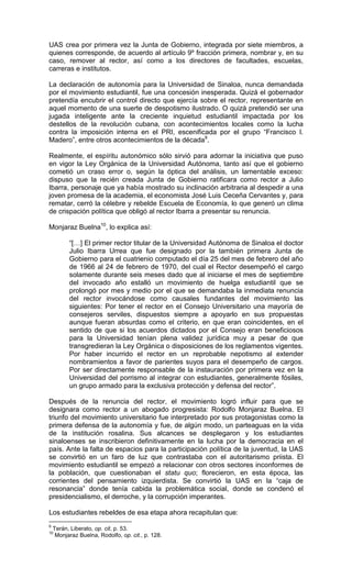 UAS crea por primera vez la Junta de Gobierno, integrada por siete miembros, a
quienes corresponde, de acuerdo al artículo 9º fracción primera, nombrar y, en su
caso, remover al rector, así como a los directores de facultades, escuelas,
carreras e institutos.

La declaración de autonomía para la Universidad de Sinaloa, nunca demandada
por el movimiento estudiantil, fue una concesión inesperada. Quizá el gobernador
pretendía encubrir el control directo que ejercía sobre el rector, representante en
aquel momento de una suerte de despotismo ilustrado. O quizá pretendió ser una
jugada inteligente ante la creciente inquietud estudiantil impactada por los
destellos de la revolución cubana, con acontecimientos locales como la lucha
contra la imposición interna en el PRI, escenificada por el grupo “Francisco I.
Madero”, entre otros acontecimientos de la década9.

Realmente, el espíritu autonómico sólo sirvió para adornar la iniciativa que puso
en vigor la Ley Orgánica de la Universidad Autónoma, tanto así que el gobierno
cometió un craso error o, según la óptica del análisis, un lamentable exceso:
dispuso que la recién creada Junta de Gobierno ratificara como rector a Julio
Ibarra, personaje que ya había mostrado su inclinación arbitraria al despedir a una
joven promesa de la academia, el economista José Luis Ceceña Cervantes y, para
rematar, cerró la célebre y rebelde Escuela de Economía, lo que generó un clima
de crispación política que obligó al rector Ibarra a presentar su renuncia.

Monjaraz Buelna10, lo explica así:

          “[…] El primer rector titular de la Universidad Autónoma de Sinaloa el doctor
          Julio Ibarra Urrea que fue designado por la también primera Junta de
          Gobierno para el cuatrienio computado el día 25 del mes de febrero del año
          de 1966 al 24 de febrero de 1970, del cual el Rector desempeñó el cargo
          solamente durante seis meses dado que al iniciarse el mes de septiembre
          del invocado año estalló un movimiento de huelga estudiantil que se
          prolongó por mes y medio por el que se demandaba la inmediata renuncia
          del rector invocándose como causales fundantes del movimiento las
          siguientes: Por tener el rector en el Consejo Universitario una mayoría de
          consejeros serviles, dispuestos siempre a apoyarlo en sus propuestas
          aunque fueran absurdas como el criterio, en que eran coincidentes, en el
          sentido de que si los acuerdos dictados por el Consejo eran beneficiosos
          para la Universidad tenían plena validez jurídica muy a pesar de que
          transgredieran la Ley Orgánica o disposiciones de los reglamentos vigentes.
          Por haber incurrido el rector en un reprobable nepotismo al extender
          nombramientos a favor de parientes suyos para el desempeño de cargos.
          Por ser directamente responsable de la instauración por primera vez en la
          Universidad del porrismo al integrar con estudiantes, generalmente fósiles,
          un grupo armado para la exclusiva protección y defensa del rector”.

Después de la renuncia del rector, el movimiento logró influir para que se
designara como rector a un abogado progresista: Rodolfo Monjaraz Buelna. El
triunfo del movimiento universitario fue interpretado por sus protagonistas como la
primera defensa de la autonomía y fue, de algún modo, un parteaguas en la vida
de la institución rosalina. Sus alcances se desplegaron y los estudiantes
sinaloenses se inscribieron definitivamente en la lucha por la democracia en el
país. Ante la falta de espacios para la participación política de la juventud, la UAS
se convirtió en un faro de luz que contrastaba con el autoritarismo priista. El
movimiento estudiantil se empezó a relacionar con otros sectores inconformes de
la población, que cuestionaban el statu quo; florecieron, en esta época, las
corrientes del pensamiento izquierdista. Se convirtió la UAS en la “caja de
resonancia” donde tenía cabida la problemática social, donde se condenó el
presidencialismo, el derroche, y la corrupción imperantes.

Los estudiantes rebeldes de esa etapa ahora recapitulan que:
9
    Terán, Liberato, op. cit, p. 53.
10
     Monjaraz Buelna, Rodolfo, op. cit., p. 128.
 
