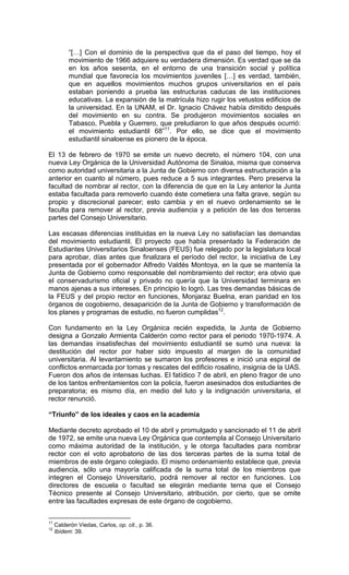 “[…] Con el dominio de la perspectiva que da el paso del tiempo, hoy el
          movimiento de 1966 adquiere su verdadera dimensión. Es verdad que se da
          en los años sesenta, en el entorno de una transición social y política
          mundial que favorecía los movimientos juveniles […] es verdad, también,
          que en aquellos movimientos muchos grupos universitarios en el país
          estaban poniendo a prueba las estructuras caducas de las instituciones
          educativas. La expansión de la matrícula hizo rugir los vetustos edificios de
          la universidad. En la UNAM, el Dr. Ignacio Chávez había dimitido después
          del movimiento en su contra. Se produjeron movimientos sociales en
          Tabasco, Puebla y Guerrero, que preludiaron lo que años después ocurrió:
          el movimiento estudiantil 68”11. Por ello, se dice que el movimiento
          estudiantil sinaloense es pionero de la época.

El 13 de febrero de 1970 se emite un nuevo decreto, el número 104, con una
nueva Ley Orgánica de la Universidad Autónoma de Sinaloa, misma que conserva
como autoridad universitaria a la Junta de Gobierno con diversa estructuración a la
anterior en cuanto al número, pues reduce a 5 sus integrantes. Pero preserva la
facultad de nombrar al rector, con la diferencia de que en la Ley anterior la Junta
estaba facultada para removerlo cuando éste cometiera una falta grave, según su
propio y discrecional parecer; esto cambia y en el nuevo ordenamiento se le
faculta para remover al rector, previa audiencia y a petición de las dos terceras
partes del Consejo Universitario.

Las escasas diferencias instituidas en la nueva Ley no satisfacían las demandas
del movimiento estudiantil. El proyecto que había presentado la Federación de
Estudiantes Universitarios Sinaloenses (FEUS) fue relegado por la legislatura local
para aprobar, días antes que finalizara el período del rector, la iniciativa de Ley
presentada por el gobernador Alfredo Valdés Montoya, en la que se mantenía la
Junta de Gobierno como responsable del nombramiento del rector; era obvio que
el conservadurismo oficial y privado no quería que la Universidad terminara en
manos ajenas a sus intereses. En principio lo logró. Las tres demandas básicas de
la FEUS y del propio rector en funciones, Monjaraz Buelna, eran paridad en los
órganos de cogobierno, desaparición de la Junta de Gobierno y transformación de
los planes y programas de estudio, no fueron cumplidas12.

Con fundamento en la Ley Orgánica recién expedida, la Junta de Gobierno
designa a Gonzalo Armienta Calderón como rector para el periodo 1970-1974. A
las demandas insatisfechas del movimiento estudiantil se sumó una nueva: la
destitución del rector por haber sido impuesto al margen de la comunidad
universitaria. Al levantamiento se sumaron los profesores e inició una espiral de
conflictos enmarcada por tomas y rescates del edificio rosalino, insignia de la UAS.
Fueron dos años de intensas luchas. El fatídico 7 de abril, en pleno fragor de uno
de los tantos enfrentamientos con la policía, fueron asesinados dos estudiantes de
preparatoria; es mismo día, en medio del luto y la indignación universitaria, el
rector renunció.

“Triunfo” de los ideales y caos en la academia

Mediante decreto aprobado el 10 de abril y promulgado y sancionado el 11 de abril
de 1972, se emite una nueva Ley Orgánica que contempla al Consejo Universitario
como máxima autoridad de la institución, y le otorga facultades para nombrar
rector con el voto aprobatorio de las dos terceras partes de la suma total de
miembros de este órgano colegiado. El mismo ordenamiento establece que, previa
audiencia, sólo una mayoría calificada de la suma total de los miembros que
integren el Consejo Universitario, podrá remover al rector en funciones. Los
directores de escuela o facultad se elegirán mediante terna que el Consejo
Técnico presente al Consejo Universitario, atribución, por cierto, que se omite
entre las facultades expresas de este órgano de cogobierno.


11
     Calderón Viedas, Carlos, op. cit., p. 36.
12
     Ibídem: 39.
 