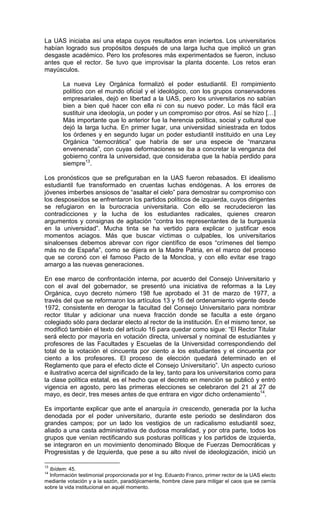 La UAS iniciaba así una etapa cuyos resultados eran inciertos. Los universitarios
habían logrado sus propósitos después de una larga lucha que implicó un gran
desgaste académico. Pero los profesores más experimentados se fueron, incluso
antes que el rector. Se tuvo que improvisar la planta docente. Los retos eran
mayúsculos.

       La nueva Ley Orgánica formalizó el poder estudiantil. El rompimiento
       político con el mundo oficial y el ideológico, con los grupos conservadores
       empresariales, dejó en libertad a la UAS, pero los universitarios no sabían
       bien a bien qué hacer con ella ni con su nuevo poder. Lo más fácil era
       sustituir una ideología, un poder y un compromiso por otros. Así se hizo […]
       Más importante que lo anterior fue la herencia política, social y cultural que
       dejó la larga lucha. En primer lugar, una universidad siniestrada en todos
       los órdenes y en segundo lugar un poder estudiantil instituido en una Ley
       Orgánica “democrática” que habría de ser una especie de “manzana
       envenenada”, con cuyas deformaciones se iba a concretar la venganza del
       gobierno contra la universidad, que consideraba que la había perdido para
       siempre13.

Los pronósticos que se prefiguraban en la UAS fueron rebasados. El idealismo
estudiantil fue transformado en cruentas luchas endógenas. A los errores de
jóvenes imberbes ansiosos de “asaltar el cielo” para demostrar su compromiso con
los desposeídos se enfrentaron los partidos políticos de izquierda, cuyos dirigentes
se refugiaron en la burocracia universitaria. Con ello se recrudecieron las
contradicciones y la lucha de los estudiantes radicales, quienes crearon
argumentos y consignas de agitación “contra los representantes de la burguesía
en la universidad”. Mucha tinta se ha vertido para explicar o justificar esos
momentos aciagos. Más que buscar víctimas o culpables, los universitarios
sinaloenses debemos abrevar con rigor científico de esos “crímenes del tiempo
más no de España”, como se dijera en la Madre Patria, en el marco del proceso
que se coronó con el famoso Pacto de la Moncloa, y con ello evitar ese trago
amargo a las nuevas generaciones.

En ese marco de confrontación interna, por acuerdo del Consejo Universitario y
con el aval del gobernador, se presentó una iniciativa de reformas a la Ley
Orgánica, cuyo decreto número 198 fue aprobado el 31 de marzo de 1977, a
través del que se reformaron los artículos 13 y 16 del ordenamiento vigente desde
1972, consistente en derogar la facultad del Consejo Universitario para nombrar
rector titular y adicionar una nueva fracción donde se faculta a este órgano
colegiado sólo para declarar electo al rector de la institución. En el mismo tenor, se
modificó también el texto del artículo 16 para quedar como sigue: “El Rector Titular
será electo por mayoría en votación directa, universal y nominal de estudiantes y
profesores de las Facultades y Escuelas de la Universidad correspondiendo del
total de la votación el cincuenta por ciento a los estudiantes y el cincuenta por
ciento a los profesores. El proceso de elección quedará determinado en el
Reglamento que para el efecto dicte el Consejo Universitario”. Un aspecto curioso
e ilustrativo acerca del significado de la ley, tanto para los universitarios como para
la clase política estatal, es el hecho que el decreto en mención se publicó y entró
vigencia en agosto, pero las primeras elecciones se celebraron del 21 al 27 de
mayo, es decir, tres meses antes de que entrara en vigor dicho ordenamiento14.

Es importante explicar que ante el anarquía in crescendo, generada por la lucha
denodada por el poder universitario, durante este periodo se deslindaron dos
grandes campos; por un lado los vestigios de un radicalismo estudiantil soez,
aliado a una casta administrativa de dudosa moralidad, y por otra parte, todos los
grupos que venían rectificando sus posturas políticas y los partidos de izquierda,
se integraron en un movimiento denominado Bloque de Fuerzas Democráticas y
Progresistas y de Izquierda, que pese a su alto nivel de ideologización, inició un

13
  Ibídem: 45.
14
  Información testimonial proporcionada por el Ing. Eduardo Franco, primer rector de la UAS electo
mediante votación y a la sazón, paradójicamente, hombre clave para mitigar el caos que se cernía
sobre la vida institucional en aquél momento.
 
