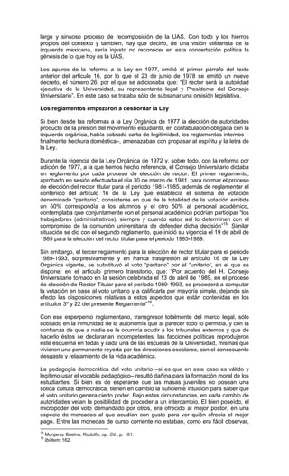 largo y sinuoso proceso de recomposición de la UAS. Con todo y los hierros
propios del contexto y también, hay que decirlo, de una visión utilitarista de la
izquierda mexicana, sería injusto no reconocer en esta concertación política la
génesis de lo que hoy es la UAS.

Los apuros de la reforma a la Ley en 1977, omitió el primer párrafo del texto
anterior del artículo 16, por lo que el 23 de junio de 1978 se emitió un nuevo
decreto, el número 26, por el que se adicionaba que: “El rector será la autoridad
ejecutiva de la Universidad, su representante legal y Presidente del Consejo
Universitario”. En este caso se trataba sólo de subsanar una omisión legislativa.

Los reglamentos empezaron a desbordar la Ley

Si bien desde las reformas a la Ley Orgánica de 1977 la elección de autoridades
producto de la presión del movimiento estudiantil, en confabulación obligada con la
izquierda orgánica, había cobrado carta de legitimidad, los reglamentos internos –
finalmente hechura doméstica–, amenazaban con propasar al espíritu y la letra de
la Ley.

Durante la vigencia de la Ley Orgánica de 1972 y, sobre todo, con la reforma por
adición de 1977, a la que hemos hecho referencia, el Consejo Universitario dictaba
un reglamento por cada proceso de elección de rector. El primer reglamento,
aprobado en sesión efectuada el día 30 de marzo de 1981, para normar el proceso
de elección del rector titular para el periodo 1981-1985, además de reglamentar el
contenido del artículo 16 de la Ley que establecía el sistema de votación
denominado “paritario”, consistente en que de la totalidad de la votación emitida
un 50% correspondía a los alumnos y el otro 50% al personal académico,
contemplaba que conjuntamente con el personal académico podrían participar “los
trabajadores (administrativos), siempre y cuando estos así lo determinen con el
compromiso de la comunión universitaria de defender dicha decisión”15. Similar
situación se dio con el segundo reglamento, que inició su vigencia el 19 de abril de
1985 para la elección del rector titular para el periodo 1985-1989.

Sin embargo, el tercer reglamento para la elección de rector titular para el periodo
1989-1993, sorpresivamente y en franca trasgresión al artículo 16 de la Ley
Orgánica vigente, se substituyó el voto “paritario” por el “unitario”, en el que se
dispone, en el artículo primero transitorio, que: “Por acuerdo del H. Consejo
Universitario tomado en la sesión celebrada el 13 de abril de 1989, en el proceso
de elección de Rector Titular para el período 1989-1993, se procederá a computar
la votación en base al voto unitario y a calificarla por mayoría simple, dejando sin
efecto las disposiciones relativas a estos aspectos que están contenidas en los
artículos 3º y 22 del presente Reglamento”16.

Con ese esperpento reglamentario, transgresor totalmente del marco legal, sólo
cobijado en la inmunidad de la autonomía que al parecer todo lo permitía, y con la
confianza de que a nadie se le ocurriría acudir a los tribunales externos y que de
hacerlo éstos se declararían incompetentes, las facciones políticas reprodujeron
este esquema en todas y cada una de las escuelas de la Universidad, mismas que
vivieron una permanente reyerta por las direcciones escolares, con el consecuente
desgaste y relajamiento de la vida académica.

La pedagogía democrática del voto unitario –si es que en este caso es válido y
legítimo usar el vocablo pedagógico– resultó dañina para la formación moral de los
estudiantes. Si bien es de esperarse que las masas juveniles no posean una
sólida cultura democrática, tienen en cambio la suficiente intuición para saber que
el voto unitario genera cierto poder. Bajo estas circunstancias, en cada cambio de
autoridades veían la posibilidad de proceder a un intercambio. El bien poseído, el
micropoder del voto demandado por otros, era ofrecido al mejor postor, en una
especie de mercadeo al que acudían con gusto para ver quién ofrecía el mejor
pago. Entre las monedas de curso corriente no estaban, como era fácil observar,
15
     Monjaraz Buelna, Rodolfo, op. Cit., p. 161.
16
     Ibídem: 162.
 