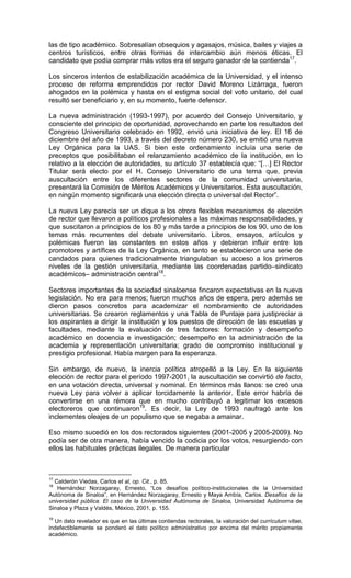 las de tipo académico. Sobresalían obsequios y agasajos, música, bailes y viajes a
centros turísticos, entre otras formas de intercambio aún menos éticas. El
candidato que podía comprar más votos era el seguro ganador de la contienda17.

Los sinceros intentos de estabilización académica de la Universidad, y el intenso
proceso de reforma emprendidos por rector David Moreno Lizárraga, fueron
ahogados en la polémica y hasta en el estigma social del voto unitario, del cual
resultó ser beneficiario y, en su momento, fuerte defensor.

La nueva administración (1993-1997), por acuerdo del Consejo Universitario, y
consciente del principio de oportunidad, aprovechando en parte los resultados del
Congreso Universitario celebrado en 1992, envió una iniciativa de ley. El 16 de
diciembre del año de 1993, a través del decreto número 230, se emitió una nueva
Ley Orgánica para la UAS. Si bien este ordenamiento incluía una serie de
preceptos que posibilitaban el relanzamiento académico de la institución, en lo
relativo a la elección de autoridades, su artículo 37 establecía que: “[…] El Rector
Titular será electo por el H. Consejo Universitario de una terna que, previa
auscultación entre los diferentes sectores de la comunidad universitaria,
presentará la Comisión de Méritos Académicos y Universitarios. Esta auscultación,
en ningún momento significará una elección directa o universal del Rector”.

La nueva Ley parecía ser un dique a los otrora flexibles mecanismos de elección
de rector que llevaron a políticos profesionales a las máximas responsabilidades, y
que suscitaron a principios de los 80 y más tarde a principios de los 90, uno de los
temas más recurrentes del debate universitario. Libros, ensayos, artículos y
polémicas fueron las constantes en estos años y debieron influir entre los
promotores y artífices de la Ley Orgánica, en tanto se establecieron una serie de
candados para quienes tradicionalmente triangulaban su acceso a los primeros
niveles de la gestión universitaria, mediante las coordenadas partido–sindicato
académicos– administración central18.

Sectores importantes de la sociedad sinaloense fincaron expectativas en la nueva
legislación. No era para menos; fueron muchos años de espera, pero además se
dieron pasos concretos para academizar el nombramiento de autoridades
universitarias. Se crearon reglamentos y una Tabla de Puntaje para justipreciar a
los aspirantes a dirigir la institución y los puestos de dirección de las escuelas y
facultades, mediante la evaluación de tres factores: formación y desempeño
académico en docencia e investigación; desempeño en la administración de la
academia y representación universitaria; grado de compromiso institucional y
prestigio profesional. Había margen para la esperanza.

Sin embargo, de nuevo, la inercia política atropelló a la Ley. En la siguiente
elección de rector para el período 1997-2001, la auscultación se convirtió de facto,
en una votación directa, universal y nominal. En términos más llanos: se creó una
nueva Ley para volver a aplicar torcidamente la anterior. Este error habría de
convertirse en una rémora que en mucho contribuyó a legitimar los excesos
electoreros que continuaron19. Es decir, la Ley de 1993 naufragó ante los
inclementes oleajes de un populismo que se negaba a amainar.

Eso mismo sucedió en los dos rectorados siguientes (2001-2005 y 2005-2009). No
podía ser de otra manera, había vencido la codicia por los votos, resurgiendo con
ellos las habituales prácticas ilegales. De manera particular



17
  Calderón Viedas, Carlos et al, op. Cit., p. 85.
18
   Hernández Norzagaray, Ernesto, “Los desafíos político-institucionales de la Universidad
Autónoma de Sinaloa”, en Hernández Norzagaray, Ernesto y Maya Ambía, Carlos. Desafíos de la
universidad pública. El caso de la Universidad Autónoma de Sinaloa, Universidad Autónoma de
Sinaloa y Plaza y Valdés, México, 2001, p. 155.
19
  Un dato revelador es que en las últimas contiendas rectorales, la valoración del currículum vitae,
indefectiblemente se ponderó el dato político administrativo por encima del mérito propiamente
académico.
 