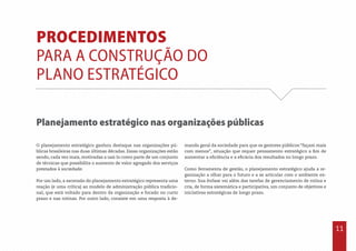 11
Procedimentos
para a construção do
Plano Estratégico
Planejamento estratégico nas organizações públicas
O planejamento estratégico ganhou destaque nas organizações pú-
blicas brasileiras nas duas últimas décadas. Essas organizações estão
sendo, cada vez mais, motivadas a usá-lo como parte de um conjunto
de técnicas que possibilita o aumento de valor agregado dos serviços
prestados à sociedade.
Por um lado, a ascensão do planejamento estratégico representa uma
reação (e uma crítica) ao modelo de administração pública tradicio-
nal, que está voltado para dentro da organização e focado no curto
prazo e nas rotinas. Por outro lado, consiste em uma resposta à de-
manda geral da sociedade para que os gestores públicos “façam mais
com menos”, situação que requer pensamento estratégico a fim de
aumentar a eficiência e a eficácia dos resultados no longo prazo.
Como ferramenta de gestão, o planejamento estratégico ajuda a or-
ganização a olhar para o futuro e a se articular com o ambiente ex-
terno. Sua ênfase vai além das tarefas de gerenciamento de rotina e
cria, de forma sistemática e participativa, um conjunto de objetivos e
iniciativas estratégicas de longo prazo.
 