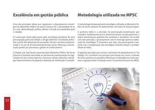 Excelência em gestão pública Metodologia utilizada no MPSC
Uma das principais ideias que inspiraram o planejamento estraté-
gico do Ministério Público de Santa Catarina foi a necessidade de se
ter uma administração pública efetiva e focada em resultados para
o cidadão.
A consecução dessa ideia passa pela introdução paulatina de uma
preocupação gerencial voltada a atingir objetivos e resultados defini-
dos a partir das demandas da sociedade. Ela está calcada na dissemi-
nação e no uso de ferramentas gerenciais, como: liderança, comuni-
cação, gestão por processos e gestão do conhecimento.
O desafio que está sendo assumido pelo Ministério Público de Santa
Catarina é imprimir velocidade ao processo de transformação da orga-
nização em seus vários aspectos: estrutura, valores, liderança, estraté-
gia, desenvolvimento de pessoal e sistemas de informação e controle.
A metodologia de planejamento estratégico utilizada no Ministério Pú-
blico de Santa Catarina foi desenvolvida com base em dois princípios.
O primeiro deles é o princípio da participação–implantação, que
considera fundamental para o desenvolvimento do planejamento o
maior envolvimento possível dos membros e servidores. De acordo
com esse princípio, o planejamento não se restringe apenas à elabo-
ração de estratégias. É necessário que haja uma preocupação cons-
tante com a implantação das estratégias, visando reduzir a probabi-
lidade de falha.
O segundo princípio que norteou o processo de planejamento é o do
diálogo. Foi concebido um processo que levasse em conta e tratasse
de forma positiva as possíveis diferenças ou divergências entre pes-
soas ou grupos sobre a situação atual e os possíveis futuros do MPSC.
12
 