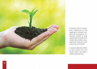 16
A missão se refere ao compro-
misso fundamental de uma
organização e transmite o pro-
pósito de sua existência, nor-
malmente atrelado ao papel
exercido pela instituição na so-
ciedade. Nela se define o que a
organização realiza, para quem
realiza e por que ela existe.
A missão do Ministério Público
de Santa Catarina tem como
função orientar suas ações e
decisões organizacionais.
 
