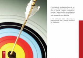 18
O futuro desejado pela organização deve ser úni-
co e é compartilhado e manifestado por meio da
visão que responde à pergunta: “o que nós que-
remos ser?”. Quando os envolvidos acreditam em
um ideal comum (uma visão), a tendência é atin-
gir os objetivos com maior efetividade.
A visão do Ministério Público de Santa Catarina
pode ser pensada como o sonho da organização
que gera desafios.
 