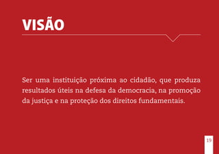 VISÃO
Ser uma instituição próxima ao cidadão, que produza
resultados úteis na defesa da democracia, na promoção
da justiça e na proteção dos direitos fundamentais.
19
 