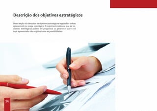 Descrição dos objetivos estratégicos
Nesta seção são descritos os objetivos estratégicos seguindo a ordem
apresentada no mapa estratégico. É importante salientar que as ini-
ciativas estratégicas podem ser programas ou projetos e que o rol
aqui apresentado não engloba todas as possibilidades.
26
 
