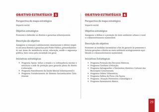 29
Perspectiva do mapa estratégico
Impacto social.
Objetivo estratégico
Promover e defender os direitos e garantias infantojuvenis.
Descrição do objetivo
Assegurar a crianças e adolescentes catarinenses o efetivo respei-
to aos seus direitos e garantias pelo Poder Público, primordialmen-
te nas áreas da assistência social, educação, saúde e segurança
pública, bem como pela sociedade em geral.
Iniciativas estratégicas
•  Programa Apoia: reduz a evasão e a infrequência escolar e
estrutura a rede de proteção para garantia plena do direito
à educação;
•  Programa Atendimento da Saúde Mental Infantojuvenil e
•  Programa Fortalecimento do Sistema Socioeducativo Cata-
rinense.
Perspectiva do mapa estratégico
Impacto social.
Objetivo estratégico
Assegurar a defesa e a proteção do meio ambiente urbano e rural
e o desenvolvimento sustentável.
Descrição do objetivo
Promover as medidas necessárias a fim de garantir às presentes e
futuras gerações o direito ao meio ambiente ecologicamente equi-
librado e o desenvolvimento sustentável.
Iniciativas Estratégicas
•  Programa Proteção dos Recursos Hídricos;
•  Programa Combate à Poluição;
•  Programa Salvaguardar o Patrimônio Histórico Cultural dos
Municípios Catarinenses;
•  Programa Ordem Urbanística;
•  Programa Defesa da Flora e da Fauna;
•  Programa Atuação Preventiva e Estratégica e
•  Programa Saneamento Básico.
OBJETIVO ESTRATÉGICO OBJETIVO ESTRATÉGICO5 6
 
