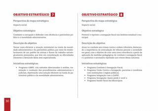30
Perspectiva do mapa estratégico
Impacto social.
Objetivo estratégico
Combater a corrupção e defender com eficiência o patrimônio pú-
blico e a moralidade administrativa.
Descrição do objetivo
Tornar mais eficiente a atuação ministerial na tutela da morali-
dade administrativa e do patrimônio público, por meio do estabe-
lecimento de um padrão de rotinas e fluxos de trabalho estrate-
gicamente planejados, que leve em consideração as dificuldades
inerentes à demanda desta área especializada.
Iniciativas estratégicas
•  Programa LIMPE: cria métodos direcionados à análise, tra-
mitação e condução dos procedimentos administrativos e
judiciais, objetivando uma solução eficiente na tutela do pa-
trimônio público e da moralidade administrativa.
Perspectiva do mapa estratégico
Impacto social.
Objetivo estratégico
Prevenir e reprimir a sonegação fiscal nos âmbitos estadual e mu-
nicipal.
Descrição do objetivo
Atuar no combate aos crimes contra a ordem tributária, destacan-
do a importância da arrecadação de tributos perante a sociedade
em geral, com o objetivo de criar uma nova consciência a partir da
aplicação de medidas pedagógicas de combate à sonegação fiscal
e a posterior e necessária repressão aos crimes dessa natureza.
Iniciativas estratégicas
•  Programa Combate à Sonegação Fiscal;
•  Programa União Contra a Sonegação: parcerias e convênios
com instituições e órgãos públicos;
•  Programa Integração com o GAPEF;
•  Programa Sonegação: Quem perde é você! e
•  Programa Saúde Fiscal dos Municípios.
OBJETIVO ESTRATÉGICO OBJETIVO ESTRATÉGICO7 8
 