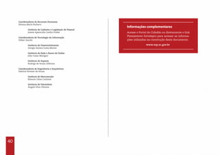 40
Coordenadoria de Recursos Humanos
Silvana Maria Pacheco
	 Gerência de Cadastro e Legislação de Pessoal
	 Janete Aparecida Coelho Probst
Coordenadoria de Tecnologia da Informação
Oldair Zanchi
	 Gerência de Desenvolvimento
	 Giorgio Santos Costa Merize
	 Gerência de Rede e Banco de Dados
	 Júlio Cesar Moriguti
	 Gerência de Suporte
	 Rodrigo de Souza Zeferino	
Coordenadoria de Engenharia e Arquitetura
Fabrício Kremer de Souza
	
	 Gerência de Manutenção
	 Rômulo César Carlesso
	 Gerência de Patrimônio
	 Ângelo Vitor Oliveira
Informações complementares
Acesse o Portal do Cidadão ou diretamente o link
Planejamento Estratégico para acessar as informa-
ções utilizadas na construção deste documento.
www.mp.sc.gov.br
 