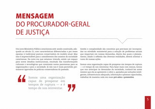 5
Mensagem
do Procurador-Geral
de Justiça
Um novo Ministério Público catarinense está sendo construído, ade-
quado ao século 21, com características diferenciadas e por vezes
opostas à tradicional postura conservadora do modelo atual. Mas
isso é imprescindível para o atendimento dos anseios da sociedade
catarinense. Na nova era que estamos vivendo, existe um espaço
para novos desafios institucionais, resultado das transformações
culturais e tecnológicas que constroem novos panoramas para as
organizações e para a sociedade. Já não nos é mais permitido per-
manecer agarrados às práticas conservadoras do passado.
Gestão e complexidade são conceitos que precisam ser incorpora-
dos na atividade ministerial para a solução de problemas sociais
que impactam em nossas demandas, diante das quais o planeja-
mento, aliado à reflexão das diversas realidades, deverá orientar o
rumo de nossas ações.
Somos uma organização capaz de prosperar em tempos de ruptura
— e é tempo de nos reinventar. Para fazer mais com menos, temos
que nos antecipar às demandas da sociedade, conhecê-las antes
mesmo que ela as apresente e cobre e, apoiados por soluções inteli-
gentes, infraestrutura adequada, informação e pessoas capacitadas,
trabalhar de maneira cada vez mais pró-ativa e preventiva.
”
”
Somos uma organização
capaz de prosperar em
tempos de ruptura — e é
tempo de nos reinventar.
 