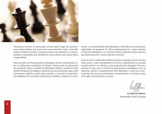 6
Tenhamos certeza: as demandas sociais estão longe dos parâme-
tros conservadores que marcaram nosso passado. Logo, nosso Mi-
nistério Público de Santa Catarina precisa não apenas ser contem-
porâneo à sociedade que emoldurou nossa tarefa, mas, acima disso,
vanguardista.
Este processo de Planejamento Estratégico trouxe informações so-
bre as diferentes realidades do Estado. Fomos atrás da percepção
da sociedade sobre a atuação do Ministério Público, através de uma
inédita Pesquisa de Imagem Institucional, que demonstra que ainda
precisamos trabalhar muito para atender a contento as expectati-
vas legítimas da sociedade catarinense. Também colhemos o senti-
Lio Marcos Marin
Procurador-Geral de Justiça
mento e as necessidades dos Membros e Servidores da instituição,
registrados na pesquisa de Clima Organizacional, a qual apontou
o nível de satisfação e as carências ainda existentes entre aqueles
que denominamos “nossos clientes internos”.
Como foi dito, o Ministério Público precisa ser gerido a partir de uma
visão atual e com a perspectiva do futuro, respeitando sua missão
constitucional e os valores a cuja proteção está obrigado. Tem-se a
certeza de que, com a cultura do pensamento estratégico, com os
objetivos, metas e compromissos bem definidos e com uma corre-
ta gestão dos recursos existentes, caminharemos na direção certa,
com vigor, determinação e justiça.
 