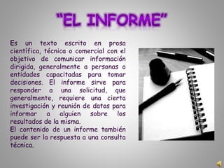 Es un texto escrito en prosa
científica, técnica o comercial con el
objetivo de comunicar información
dirigida, generalmente a personas o
entidades capacitadas para tomar
decisiones. El informe sirve para
responder a una solicitud, que
generalmente, requiere una cierta
investigación y reunión de datos para
informar a alguien sobre los
resultados de la misma.
El contenido de un informe también
puede ser la respuesta a una consulta
técnica.
 