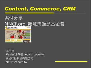 Content, Commerce, CRM
案例分享
NNCF.org 羅慧夫顱顏基金會




花玉婷
klavier1976@netivism.com.tw
網絡行動科技有限公司
Netivism.com.tw
 