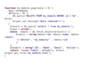 function my_module_page($arg = 0) {
   $arg = intval($arg);
   if($arg > 0) {
       db_query('DELETE FROM my_module WHERE id = %d',
$arg);
       drupal_set_message('Data removed!!!');
   }
     $result = db_query('select * from my_module');
     $rows = array();
     while ($data = db_fetch_object($result)) {
          $rows[] = array($data->id, $data->name, $data-
>email,
           l('Delete', 'my_module/' . $data->id)
          );
     }
     $headers = array('ID', 'Name', 'Email', 'Action');
     return theme('table', $headers, $rows) .
drupal_get_form('my_module_form');
}
 