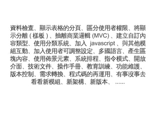 資料檢查、顯示表格的分頁、區分使用者權限、將顯
示分離 ( 樣板 ) 、抽離商業邏輯 (MVC) 、建立自訂內
容類型、使用分類系統、加入 javascript 、與其他模
組互動、加入使用者可調整設定、多國語言、產生區
塊內容、使用佈景元素、系統排程、指令模式、開放
介面、技術文件、操作手冊、教育訓練、功能維護、
版本控制、需求轉換、程式碼的再運用、有事沒事去
     看看新模組、新架構、新版本、 ......
 