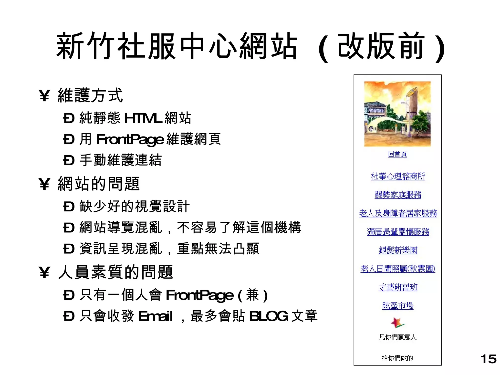 新竹社服中心網站  ( 改版前 ) 維護方式 純靜態 HTML 網站 用 FrontPage 維護網頁 手動維護連結 網站的問題 缺少好的視覺設計 網站導覽混亂，不容易了解這個機構 資訊呈現混亂，重點無法凸顯 人員素質的問題 只有一個人會 FrontPage ( 兼 ) 只會收發 Email ，最多會貼 BLOG 文章 