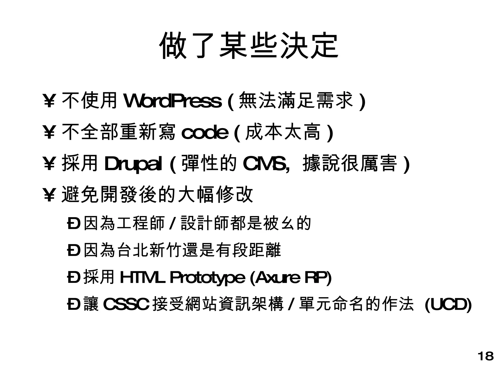 做了某些決定 不使用 WordPress ( 無法滿足需求 ) 不全部重新寫 code ( 成本太高 ) 採用 Drupal ( 彈性的 CMS,  據說很厲害 ) 避免開發後的大幅修改 因為工程師 / 設計師都是被ㄠ的 因為台北新竹還是有段距離 採用 HTML Prototype (Axure RP) 讓 CSSC 接受網站資訊架構 / 單元命名的作法  (UCD) 