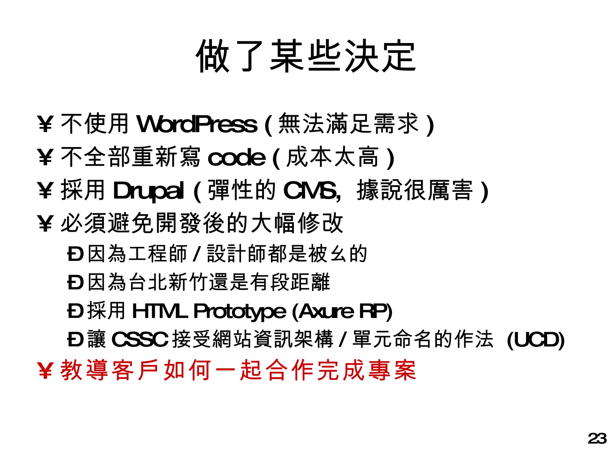 做了某些決定 不使用 WordPress ( 無法滿足需求 ) 不全部重新寫 code ( 成本太高 ) 採用 Drupal ( 彈性的 CMS,  據說很厲害 ) 必須避免開發後的大幅修改 因為工程師 / 設計師都是被ㄠ的 因為台北新竹還是有段距離 採用 HTML Prototype (Axure RP) 讓 CSSC 接受網站資訊架構 / 單元命名的作法  (UCD) 教導客戶如何一起合作完成專案 