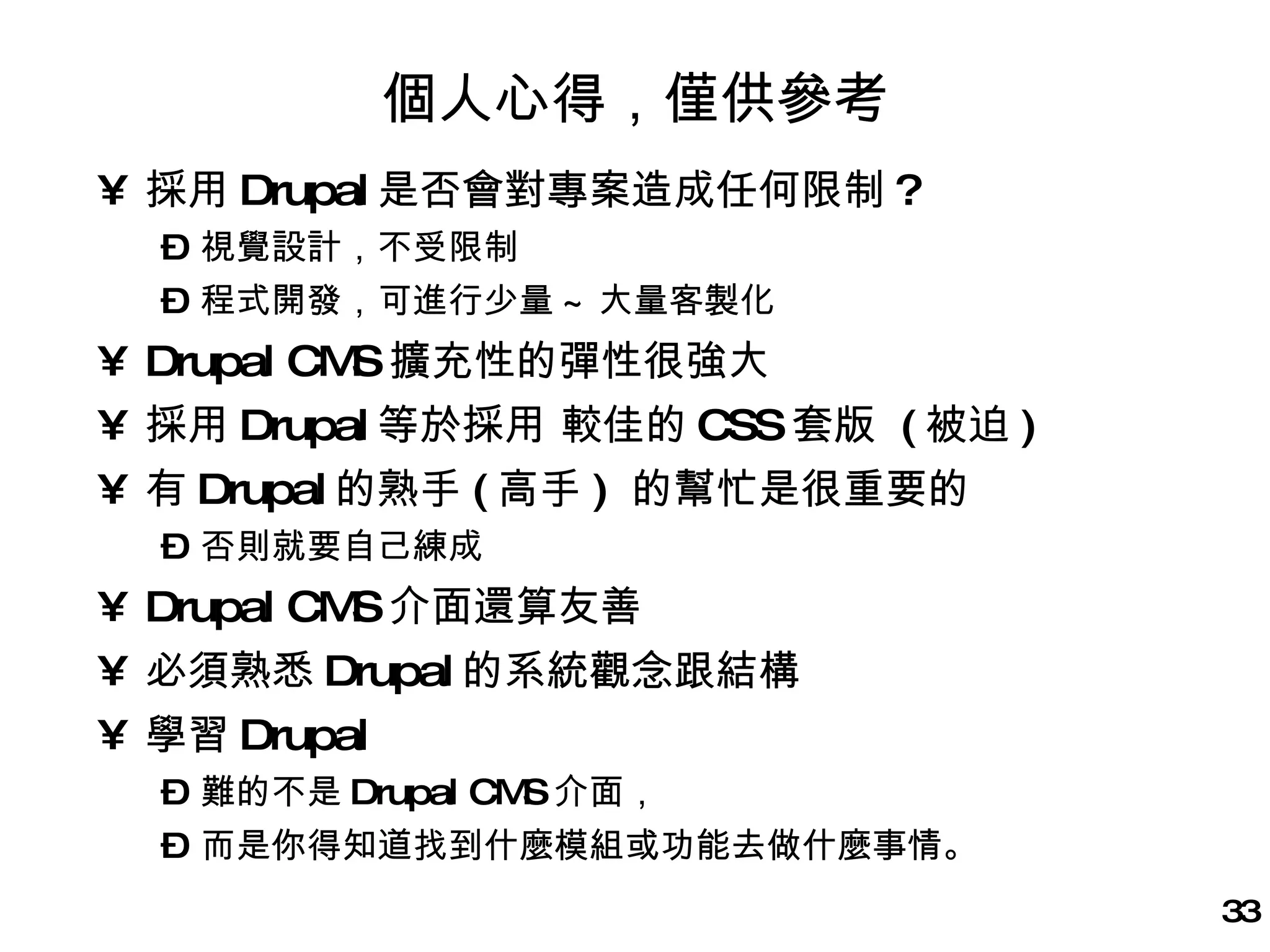 個人心得，僅供參考 採用 Drupal 是否會對專案造成任何限制 ? 視覺設計，不受限制 程式開發，可進行少量 ~ 大量客製化 Drupal CMS 擴充性的彈性很強大 採用 Drupal 等於採用 較佳的 CSS 套版  ( 被迫 ) 有 Drupal 的熟手 ( 高手 )  的幫忙是很重要的 否則就要自己練成 Drupal CMS 介面還算友善  必須熟悉 Drupal 的系統觀念跟結構 學習 Drupal 難的不是 Drupal CMS 介面， 而是你得知道找到什麼模組或功能去做什麼事情。 