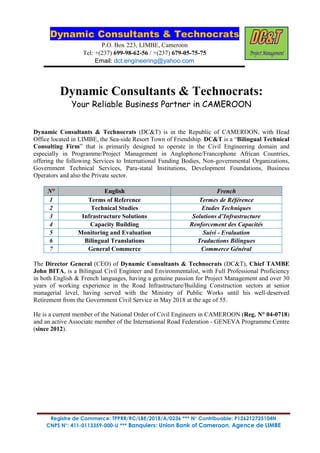 Dynamic Consultants & Technocrats
P.O. Box 223, LIMBE, Cameroon
Tel: +(237) 699-98-62-56 / +(237) 679-05-75-75
Email: dct.engineering@yahoo.com
Registre de Commerce: TPPRR/RC/LBE/2018/A/0236 *** N° Contribuable: P126212725104N
CNPS N°: 411-0113359-000-U *** Banquiers: Union Bank of Cameroon, Agence de LIMBE
Dynamic Consultants & Technocrats:
Your Reliable Business Partner in CAMEROON
Dynamic Consultants & Technocrats (DC&T) is in the Republic of CAMEROON, with Head
Office located in LIMBE, the Sea-side Resort Town of Friendship. DC&T is a “Bilingual Technical
Consulting Firm” that is primarily designed to operate in the Civil Engineering domain and
especially in Programme/Project Management in Anglophone/Francophone African Countries,
offering the following Services to International Funding Bodies, Non-governmental Organizations,
Government Technical Services, Para-statal Institutions, Development Foundations, Business
Operators and also the Private sector.
N° English French
1 Terms of Reference Termes de Référence
2 Technical Studies Etudes Techniques
3 Infrastructure Solutions Solutions d’Infrastructure
4 Capacity Building Renforcement des Capacités
5 Monitoring and Evaluation Suivi - Evaluation
6 Bilingual Translations Traductions Bilingues
7 General Commerce Commerce Général
The Director General (CEO) of Dynamic Consultants & Technocrats (DC&T), Chief TAMBE
John BITA, is a Bilingual Civil Engineer and Environmentalist, with Full Professional Proficiency
in both English & French languages, having a genuine passion for Project Management and over 30
years of working experience in the Road Infrastructure/Building Construction sectors at senior
managerial level, having served with the Ministry of Public Works until his well-deserved
Retirement from the Government Civil Service in May 2018 at the age of 55.
He is a current member of the National Order of Civil Engineers in CAMEROON (Reg. N° 04-0718)
and an active Associate member of the International Road Federation - GENEVA Programme Centre
(since 2012).
 